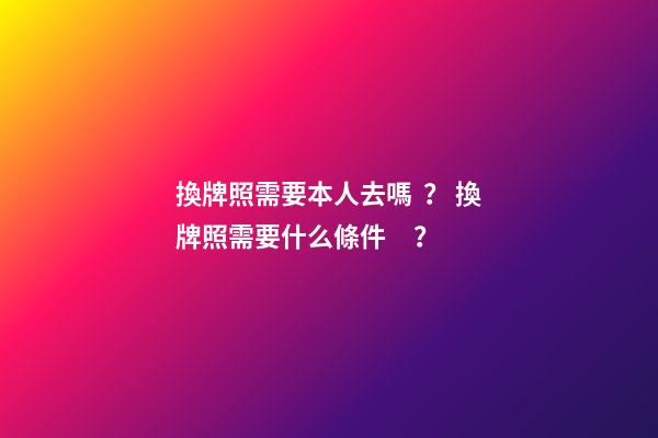 換牌照需要本人去嗎？ 換牌照需要什么條件？